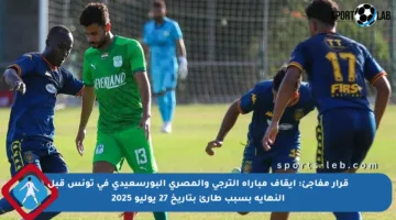 قرار مفاجئ: إيقاف مباراة الترجي والمصري البورسعيدي في تونس قبل النهاية بسبب طارئ بتاريخ 27 يوليو 2025